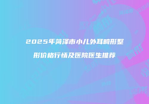 2025年菏泽市小儿外耳畸形整形价格行情及医院医生推荐
