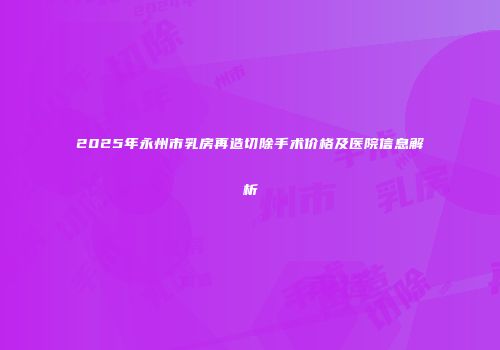 2025年永州市乳房再造切除手术价格及医院信息解析