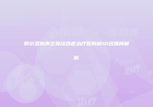 鄂尔多斯市空鼻综合症治疗医院前10名强榜解析