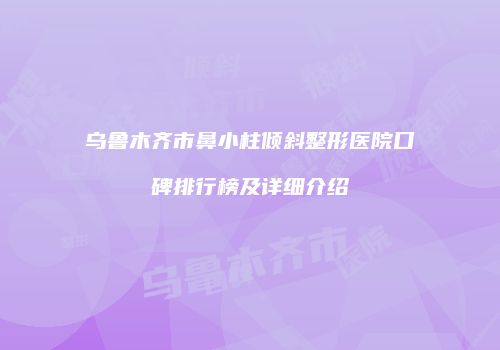 乌鲁木齐市鼻小柱倾斜整形医院口碑排行榜及详细介绍