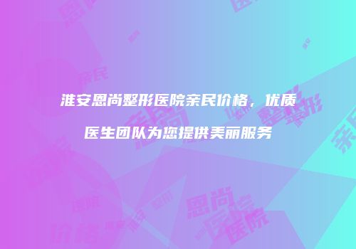 淮安恩尚整形医院亲民价格，优质医生团队为您提供美丽服务