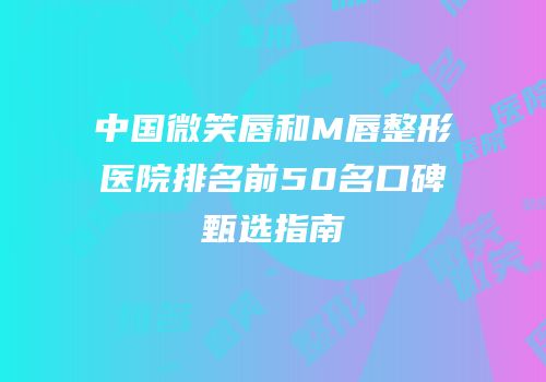 中国微笑唇和M唇整形医院排名前50名口碑甄选指南