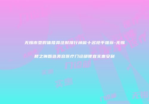 无锡市垫假体隆鼻注射排行榜前十名抢手推荐-无锡靓之琳甄选美容医疗门诊部便宜实惠安利
