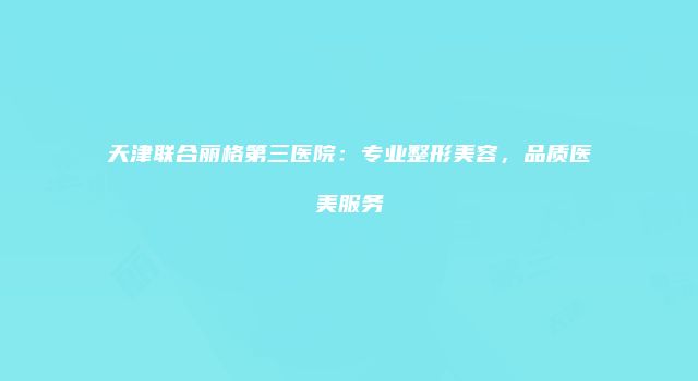 天津联合丽格第三医院：专业整形美容，品质医美服务