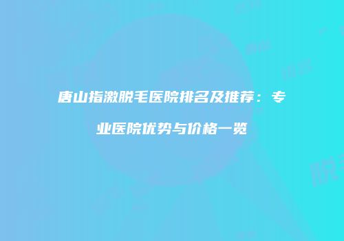 唐山指激脱毛医院排名及推荐：专业医院优势与价格一览
