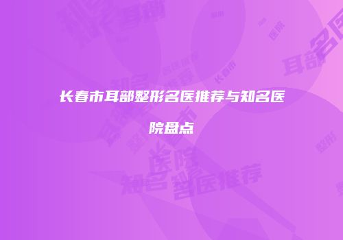 长春市耳部整形名医推荐与知名医院盘点