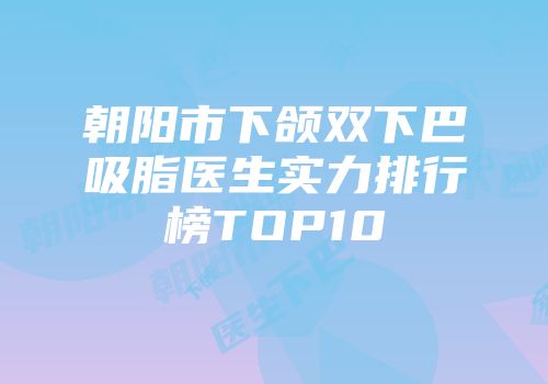 朝阳市下颌双下巴吸脂医生实力排行榜TOP10
