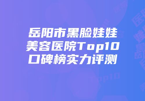 岳阳市黑脸娃娃美容医院Top10口碑榜实力评测