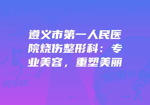 遵义市第一人民医院烧伤整形科：专业美容，重塑美丽