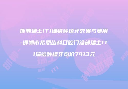 邯郸瑞士ITI瑞锆种植牙效果与费用-邯郸市希恩齿科口腔门诊部瑞士ITI瑞锆种植牙均价7413元
