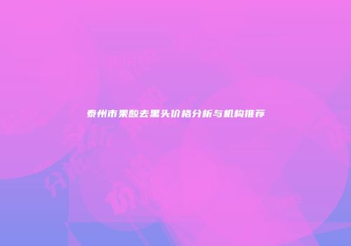 泰州市果酸去黑头价格分析与机构推荐