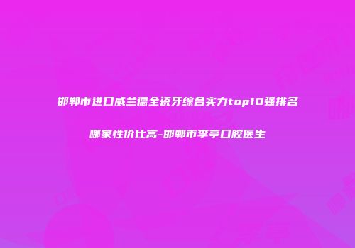 邯郸市进口威兰德全瓷牙综合实力top10强排名哪家性价比高-邯郸市李亭口腔医生