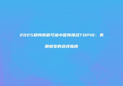 2025郑州市颧弓缩小医院排名TOP10：美丽蜕变的选择指南
