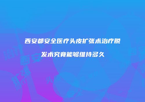 西安都安全医疗头皮扩张术治疗脱发术究竟能够维持多久