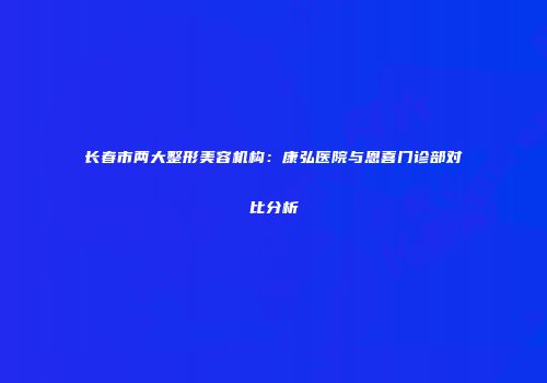 长春市两大整形美容机构：康弘医院与恩喜门诊部对比分析
