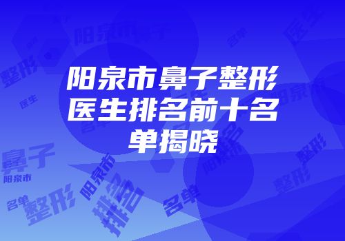 阳泉市鼻子整形医生排名前十名单揭晓