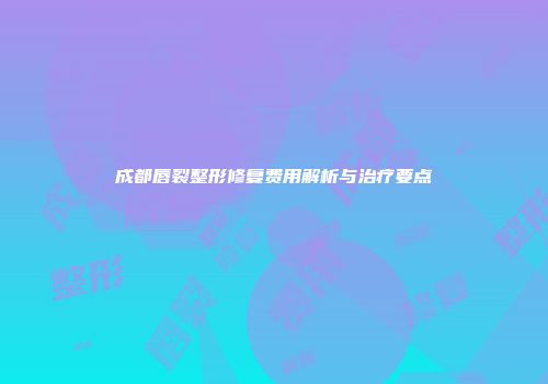 成都唇裂整形修复费用解析与治疗要点