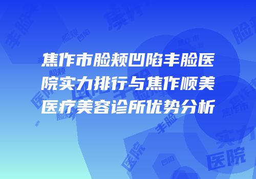 焦作市脸颊凹陷丰脸医院实力排行与焦作顺美医疗美容诊所优势分析