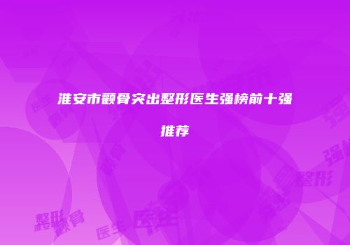 淮安市颧骨突出整形医生强榜前十强推荐