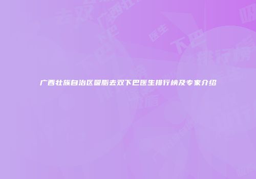 广西壮族自治区吸脂去双下巴医生排行榜及专家介绍