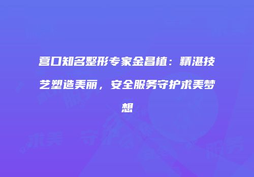 营口知名整形专家金昌植：精湛技艺塑造美丽，安全服务守护求美梦想