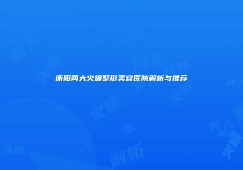 衡阳两大火爆整形美容医院解析与推荐