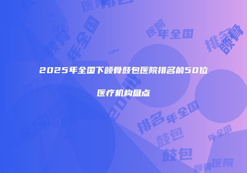 2025年全国下颌骨鼓包医院排名前50位医疗机构盘点