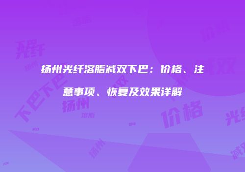扬州光纤溶脂减双下巴：价格、注意事项、恢复及效果详解