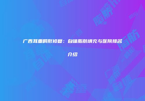 广西耳垂畸形修复：自体脂肪填充与医院排名介绍