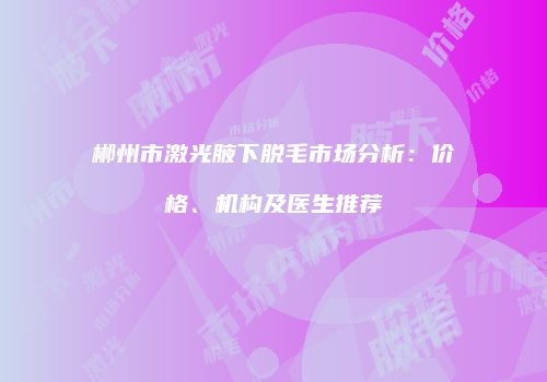 郴州市激光腋下脱毛市场分析：价格、机构及医生推荐