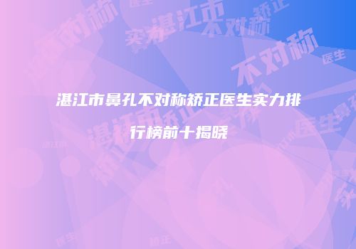 湛江市鼻孔不对称矫正医生实力排行榜前十揭晓