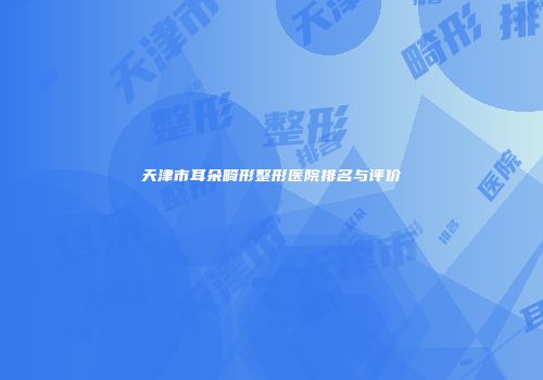 天津市耳朵畸形整形医院排名与评价