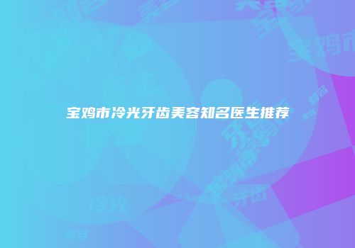 宝鸡市冷光牙齿美容知名医生推荐