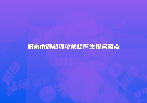 阳泉市眼部细纹祛除医生排名盘点