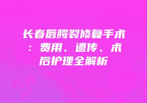 长春唇腭裂修复手术：费用、遗传、术后护理全解析