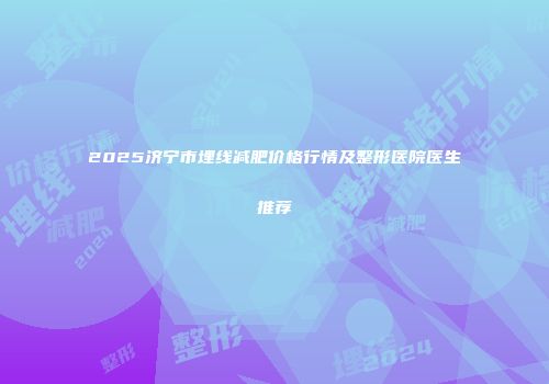 2025济宁市埋线减肥价格行情及整形医院医生推荐