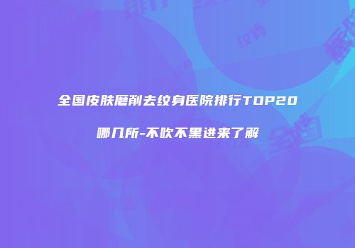 全国皮肤磨削去纹身医院排行TOP20哪几所-不吹不黑进来了解