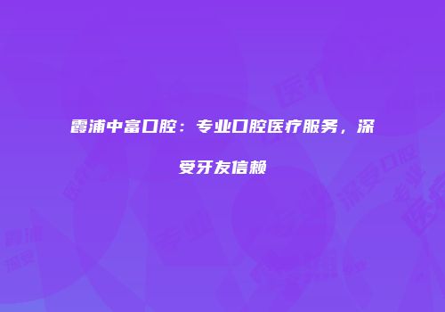霞浦中富口腔：专业口腔医疗服务，深受牙友信赖