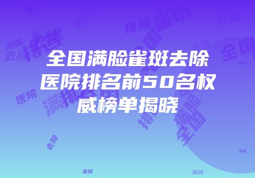 全国满脸雀斑去除医院排名前50名权威榜单揭晓