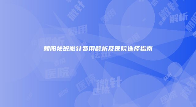 朝阳祛斑微针费用解析及医院选择指南