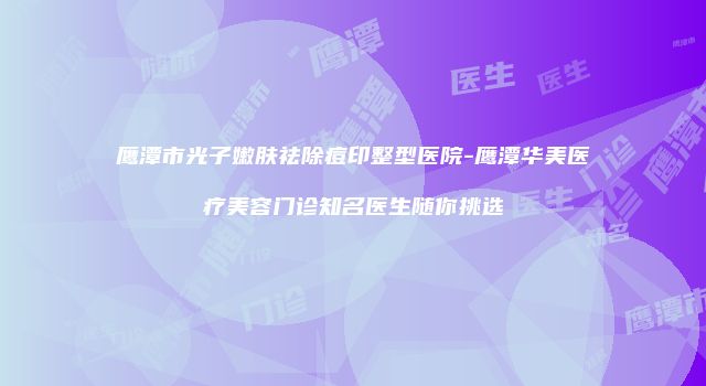 鹰潭市光子嫩肤祛除痘印整型医院-鹰潭华美医疗美容门诊知名医生随你挑选