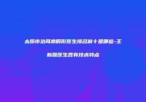 太原市治耳廓畸形医生排名前十是哪些-王新磊医生各有技术特点