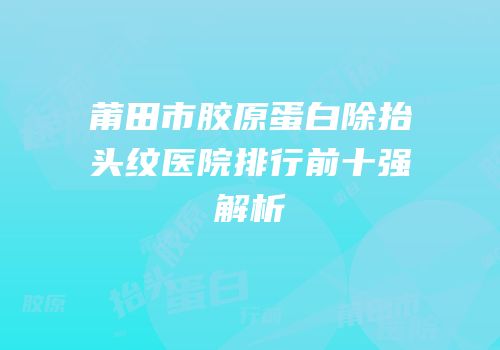 莆田市胶原蛋白除抬头纹医院排行前十强解析