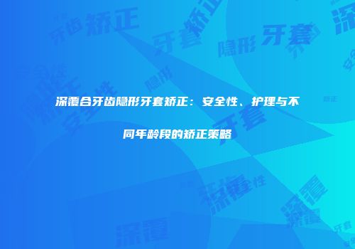 深覆合牙齿隐形牙套矫正：安全性、护理与不同年龄段的矫正策略