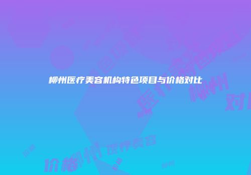 柳州医疗美容机构特色项目与价格对比