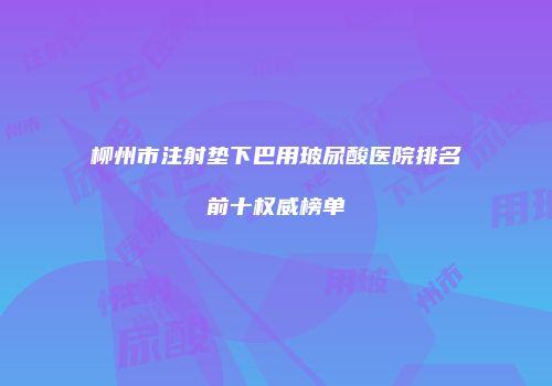 柳州市注射垫下巴用玻尿酸医院排名前十权威榜单