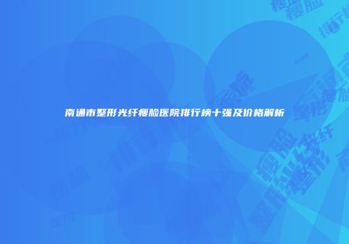 南通市整形光纤瘦脸医院排行榜十强及价格解析
