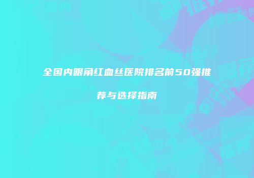 全国内眼角红血丝医院排名前50强推荐与选择指南