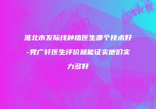 淮北市发际线种植医生哪个技术好-党广轩医生评价就能证实他们实力多好