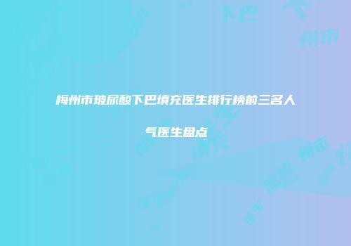 梅州市玻尿酸下巴填充医生排行榜前三名人气医生盘点